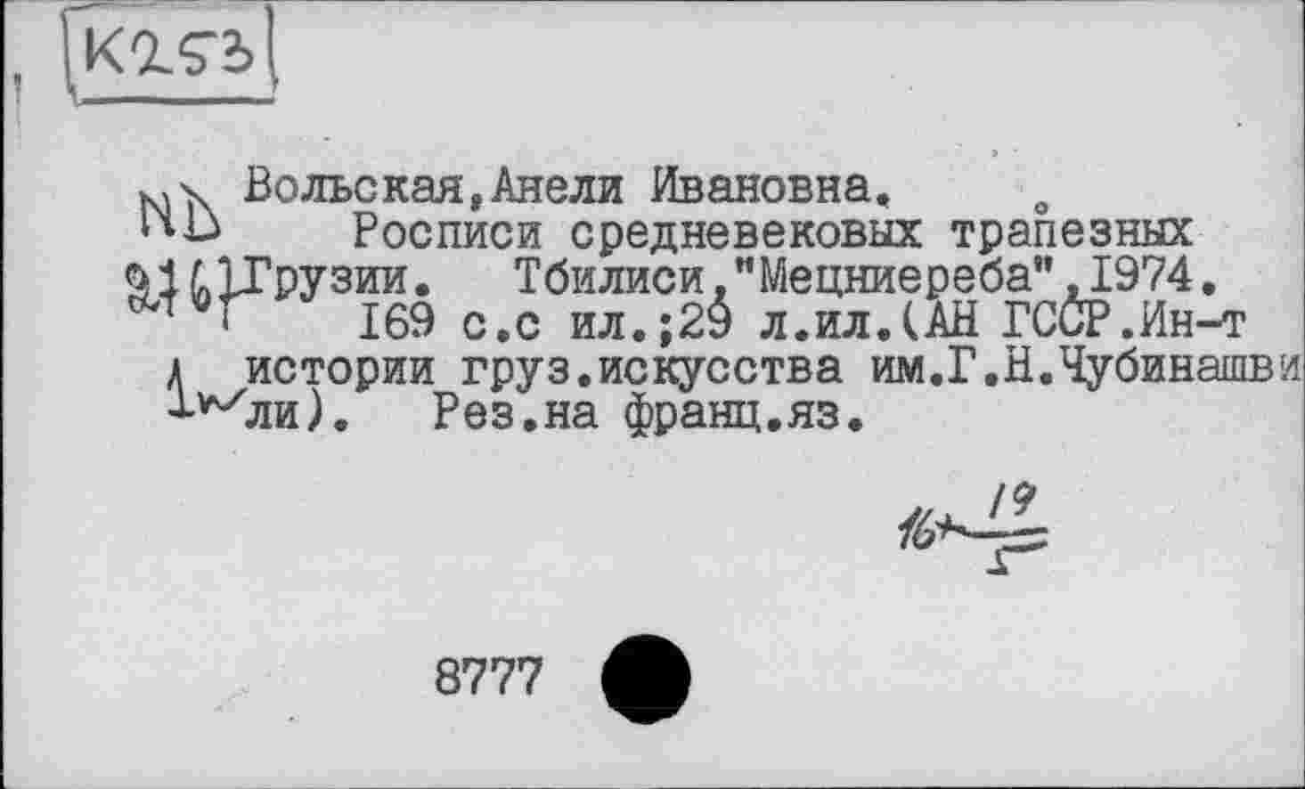 ﻿! —-----------------------------*
Вольская,Анели Ивановна.
І'Ь Росписи средневековых трапезных
9 І 5» ЇТрузии.	Тбилиси. "Мецниереба" ,1974.
169 с.с ил.;20 л.ил.(АН ГССР.Ин-т
А истории груз.искусства им.Г.Н.Чубинашви Т^ли).	Рез.на франц.яз.
/6*4^
8777